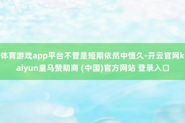体育游戏app平台不管是短期依然中恒久-开云官网kaiyun皇马赞助商 (中国)官方网站 登录入口