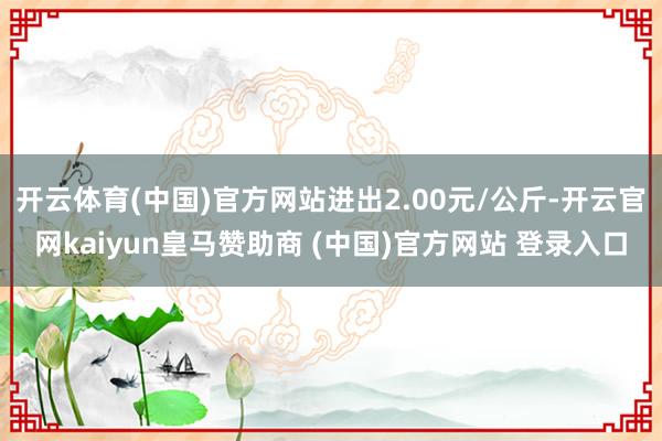 开云体育(中国)官方网站进出2.00元/公斤-开云官网kaiyun皇马赞助商 (中国)官方网站 登录入口